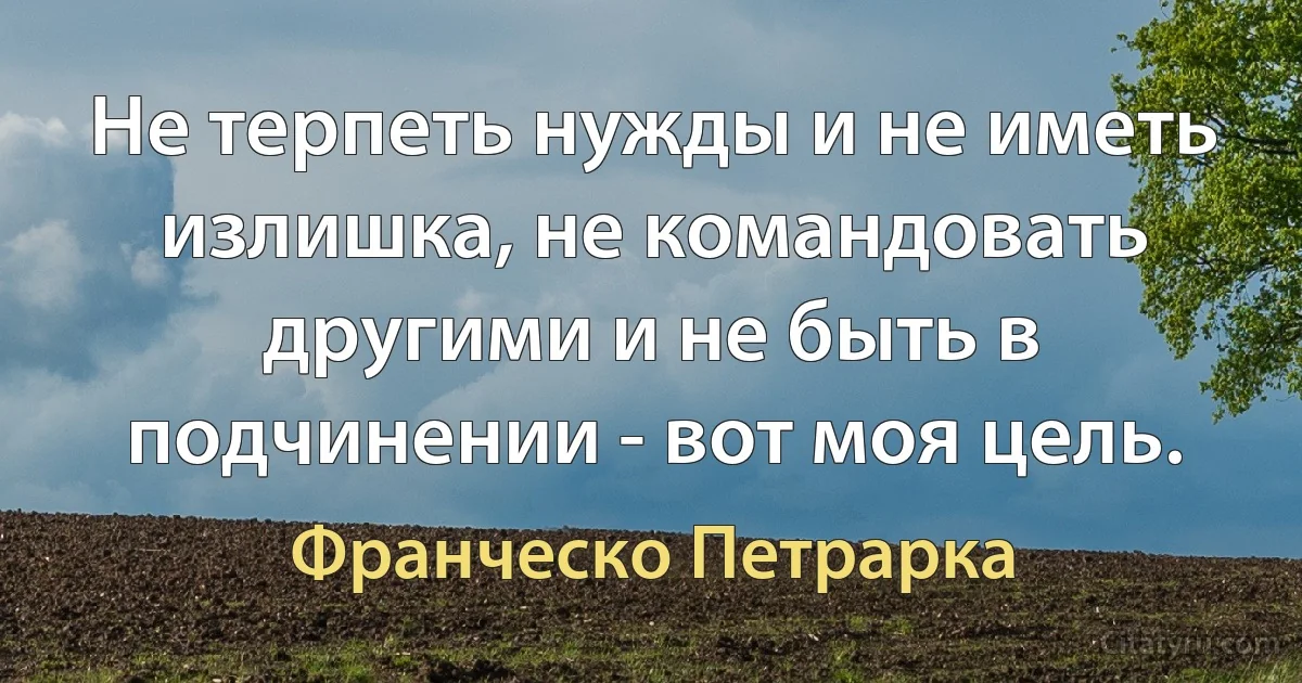 Не терпеть нужды и не иметь излишка, не командовать другими и не быть в подчинении - вот моя цель. (Франческо Петрарка)