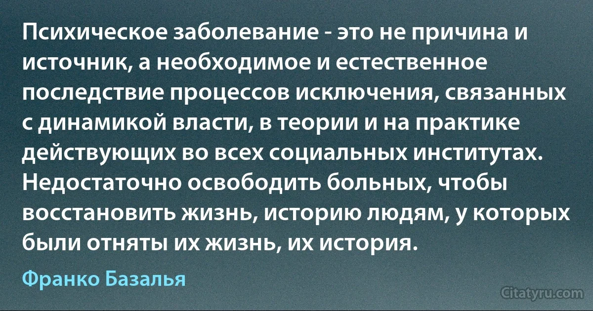 Психическое заболевание - это не причина и источник, а необходимое и естественное последствие процессов исключения, связанных с динамикой власти, в теории и на практике действующих во всех социальных институтах. Недостаточно освободить больных, чтобы восстановить жизнь, историю людям, у которых были отняты их жизнь, их история. (Франко Базалья)