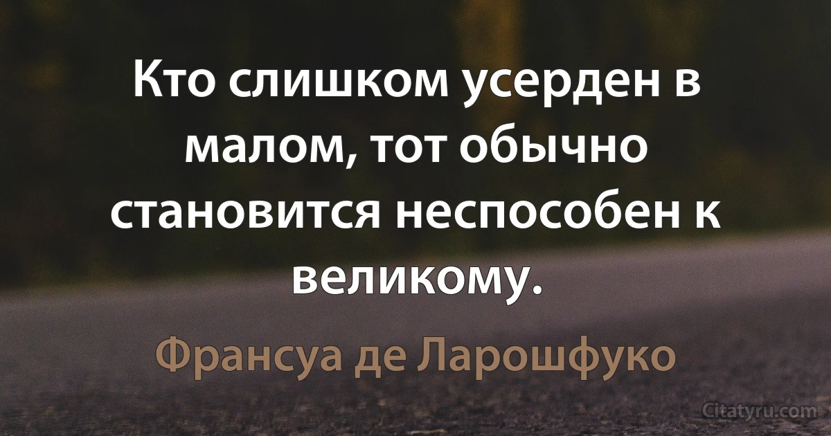 Кто слишком усерден в малом, тот обычно становится неспособен к великому. (Франсуа де Ларошфуко)