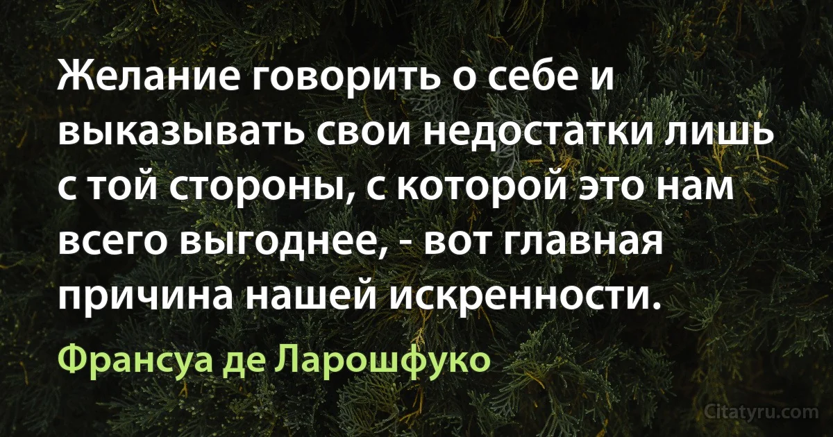 Желание говорить о себе и выказывать свои недостатки лишь с той стороны, с которой это нам всего выгоднее, - вот главная причина нашей искренности. (Франсуа де Ларошфуко)