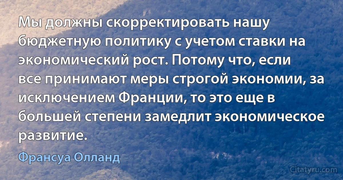 Мы должны скорректировать нашу бюджетную политику с учетом ставки на экономический рост. Потому что, если все принимают меры строгой экономии, за исключением Франции, то это еще в большей степени замедлит экономическое развитие. (Франсуа Олланд)