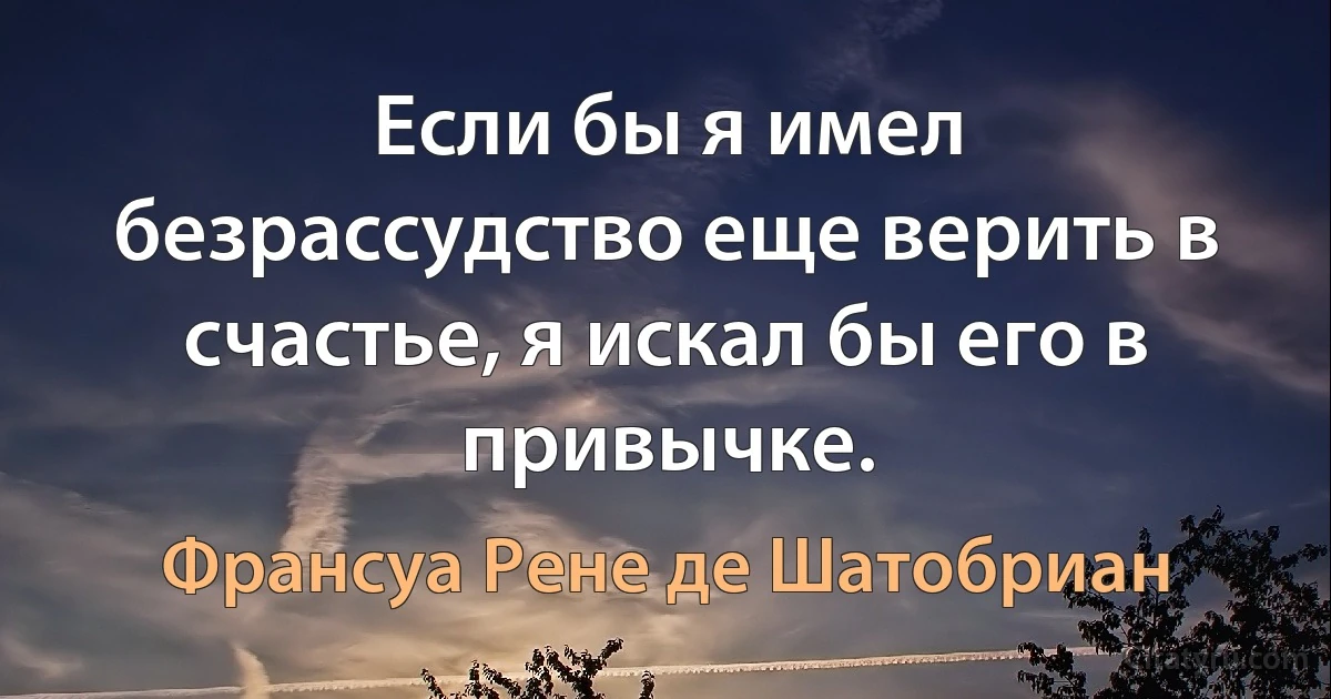 Если бы я имел безрассудство еще верить в счастье, я искал бы его в привычке. (Франсуа Рене де Шатобриан)