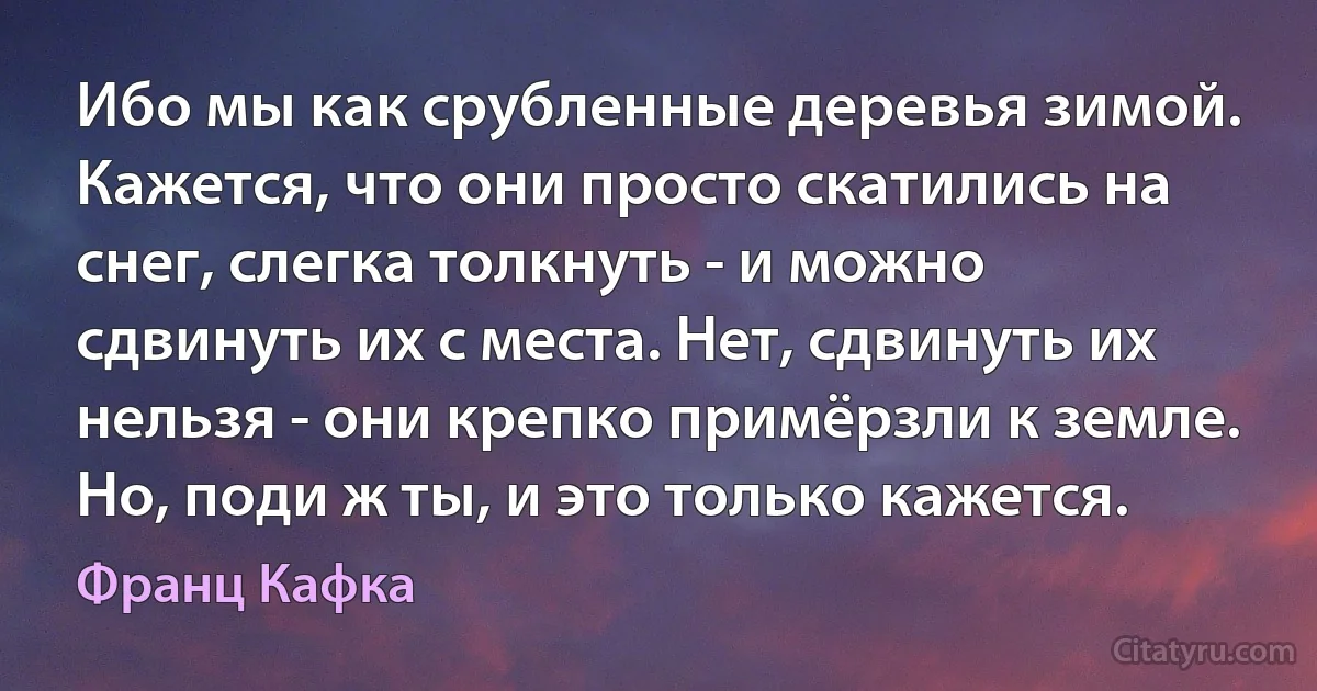 Ибо мы как срубленные деревья зимой. Кажется, что они просто скатились на снег, слегка толкнуть - и можно сдвинуть их с места. Нет, сдвинуть их нельзя - они крепко примёрзли к земле. Но, поди ж ты, и это только кажется. (Франц Кафка)