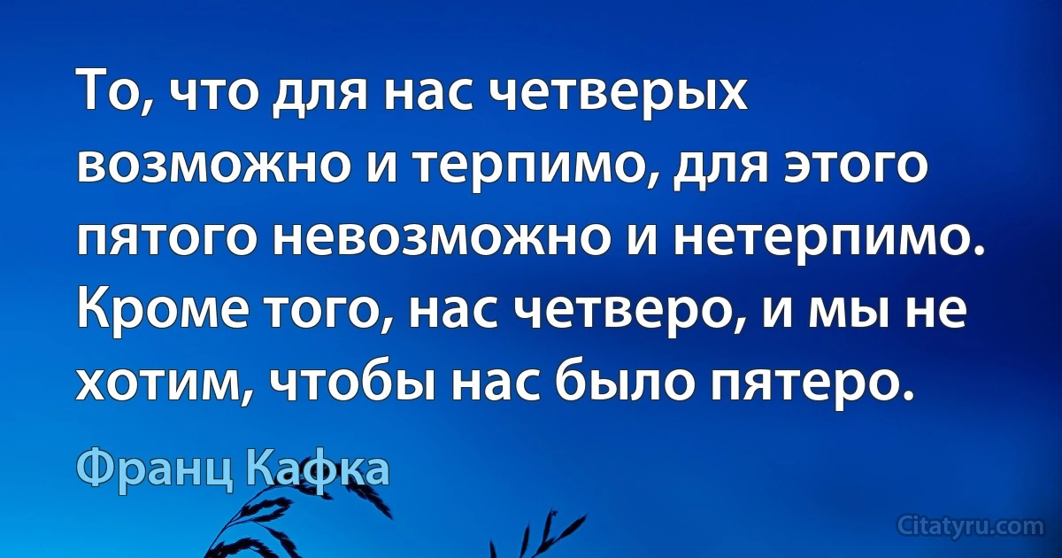 То, что для нас четверых возможно и терпимо, для этого пятого невозможно и нетерпимо. Кроме того, нас четверо, и мы не хотим, чтобы нас было пятеро. (Франц Кафка)