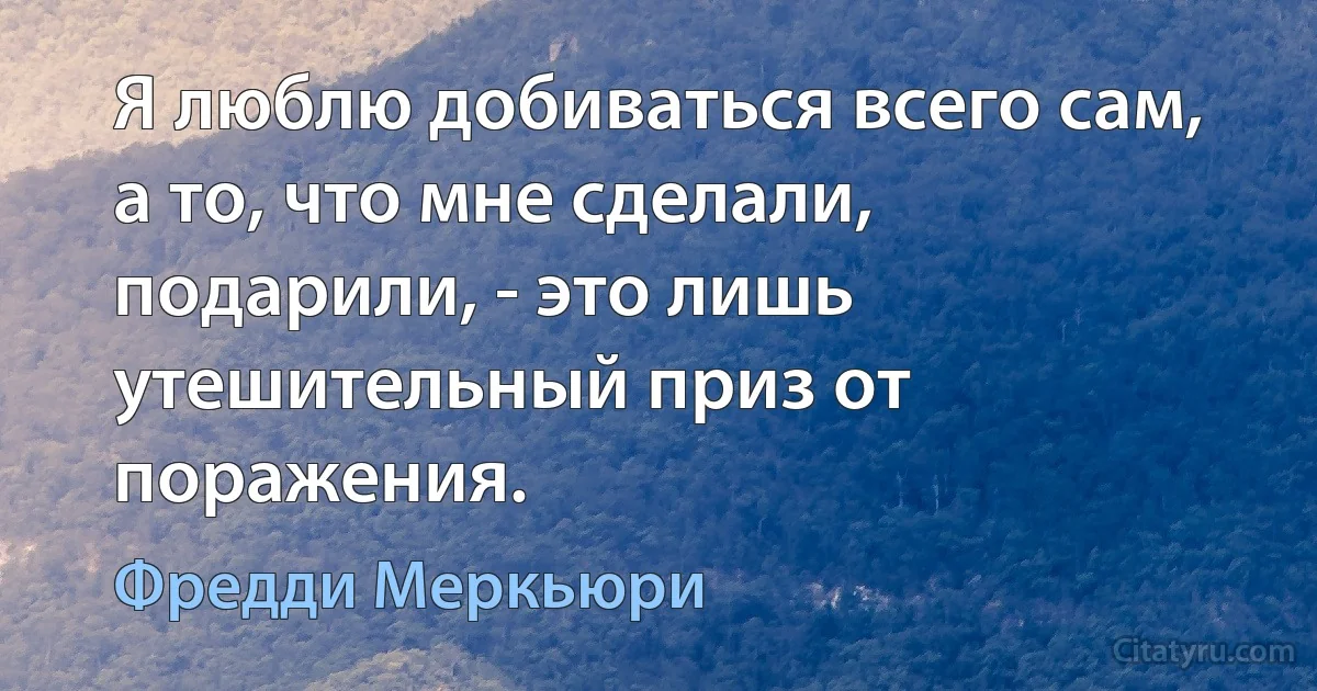 Я люблю добиваться всего сам, а то, что мне сделали, подарили, - это лишь утешительный приз от поражения. (Фредди Меркьюри)