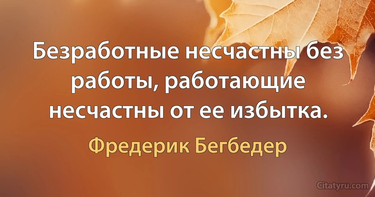 Безработные несчастны без работы, работающие несчастны от ее избытка. (Фредерик Бегбедер)