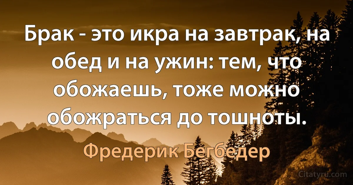 Брак - это икра на завтрак, на обед и на ужин: тем, что обожаешь, тоже можно обожраться до тошноты. (Фредерик Бегбедер)