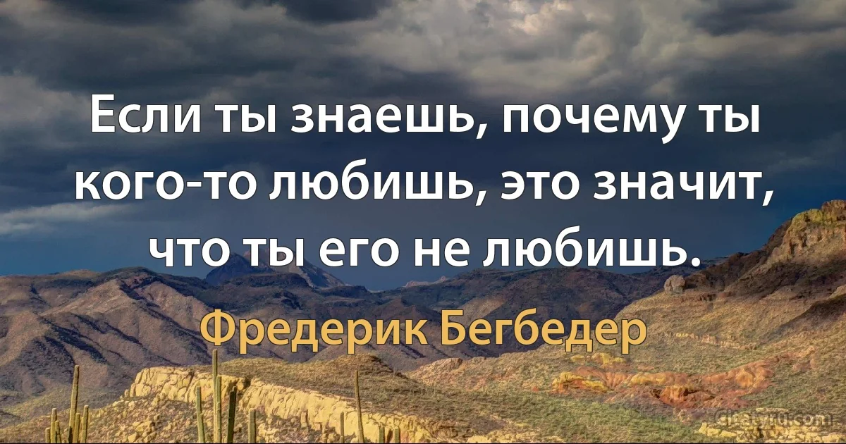 Если ты знаешь, почему ты кого-то любишь, это значит, что ты его не любишь. (Фредерик Бегбедер)