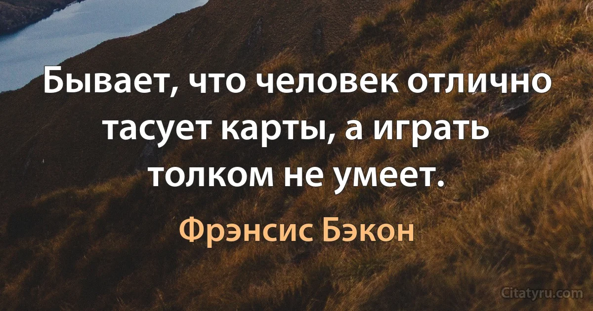 Бывает, что человек отлично тасует карты, а играть толком не умеет. (Фрэнсис Бэкон)