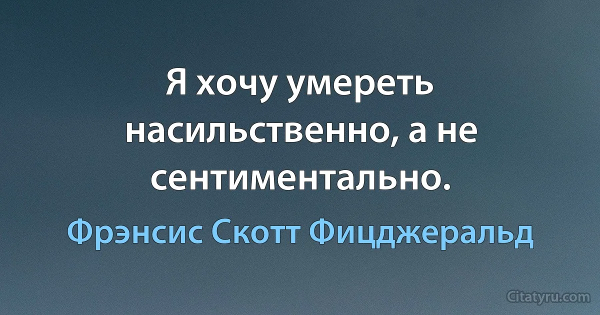 Я хочу умереть насильственно, а не сентиментально. (Фрэнсис Скотт Фицджеральд)