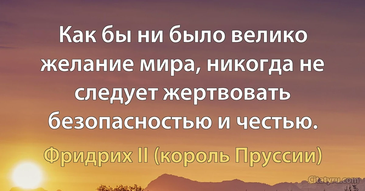 Как бы ни было велико желание мира, никогда не следует жертвовать безопасностью и честью. (Фридрих II (король Пруссии))