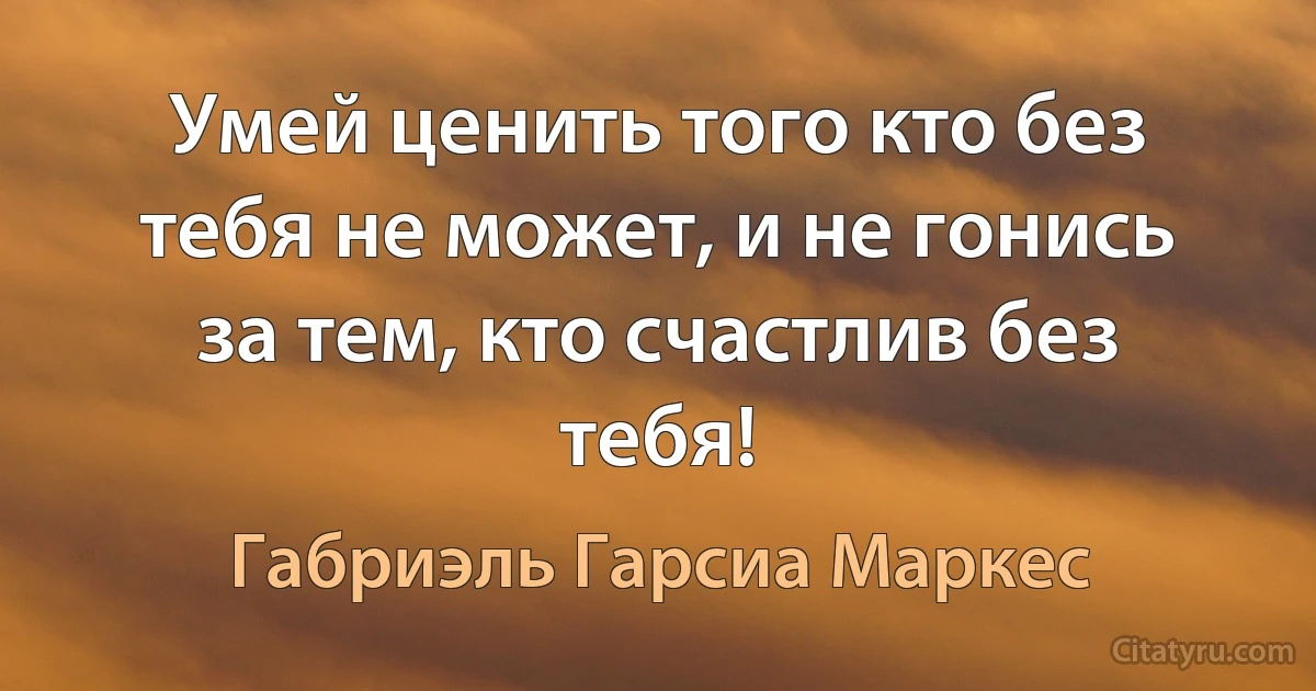 Умей ценить того кто без тебя не может, и не гонись за тем, кто счастлив без тебя! (Габриэль Гарсиа Маркес)