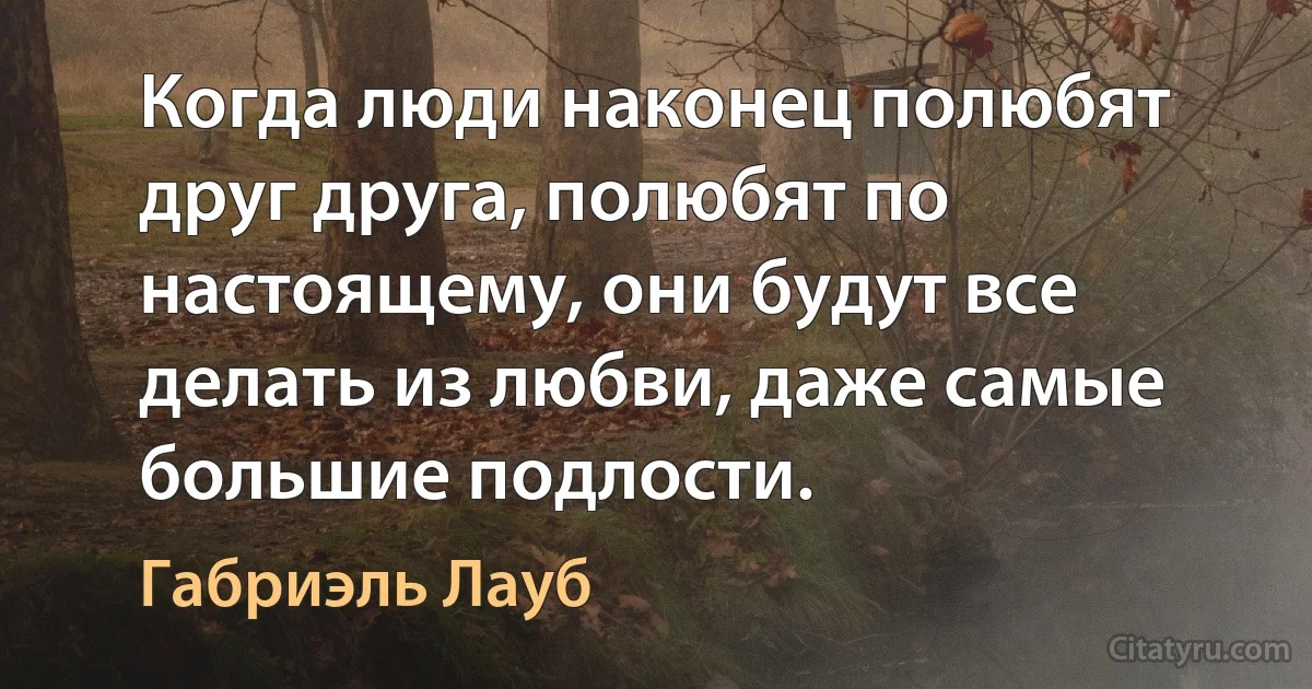 Когда люди наконец полюбят друг друга, полюбят по настоящему, они будут все делать из любви, даже самые большие подлости. (Габриэль Лауб)