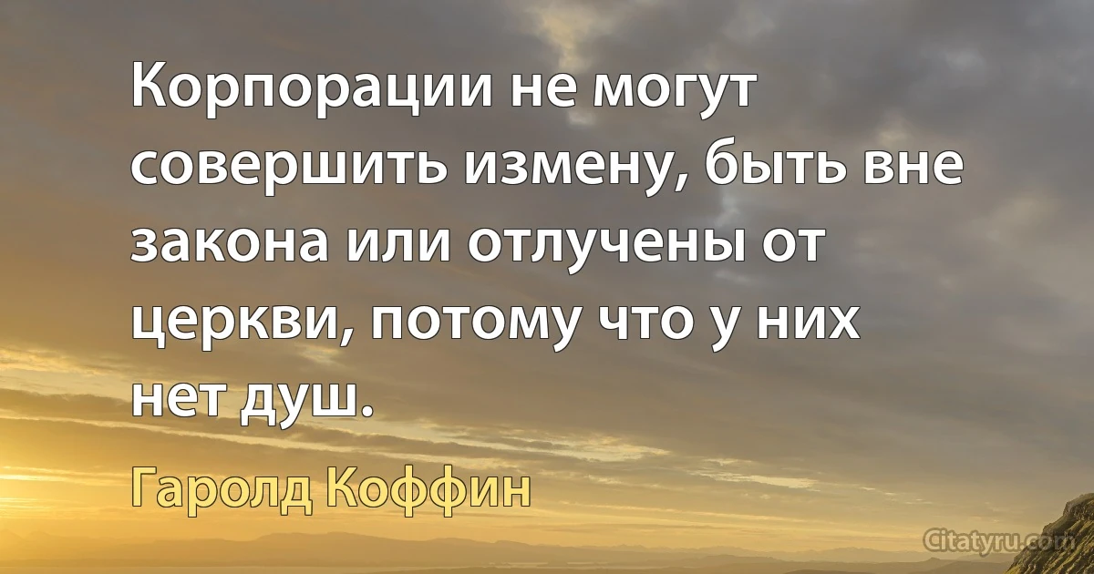 Корпорации не могут совершить измену, быть вне закона или отлучены от церкви, потому что у них нет душ. (Гаролд Коффин)