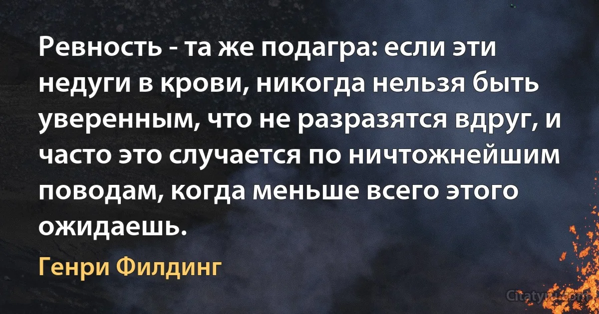 Ревность - та же подагра: если эти недуги в крови, никогда нельзя быть уверенным, что не разразятся вдруг, и часто это случается по ничтожнейшим поводам, когда меньше всего этого ожидаешь. (Генри Филдинг)