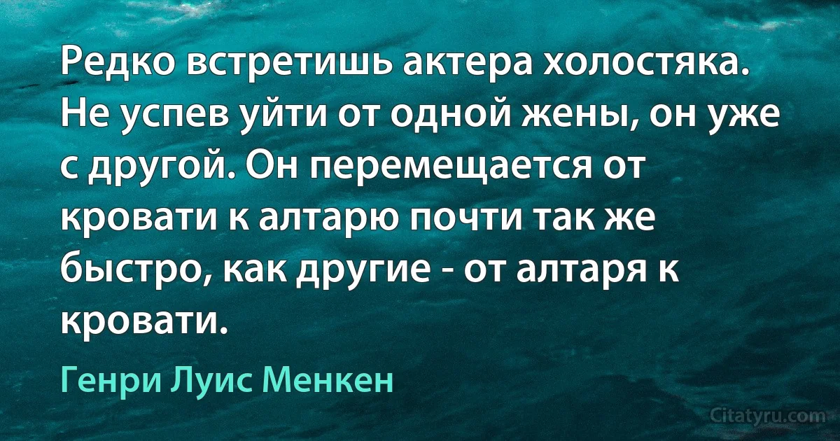 Редко встретишь актера холостяка. Не успев уйти от одной жены, он уже с другой. Он перемещается от кровати к алтарю почти так же быстро, как другие - от алтаря к кровати. (Генри Луис Менкен)