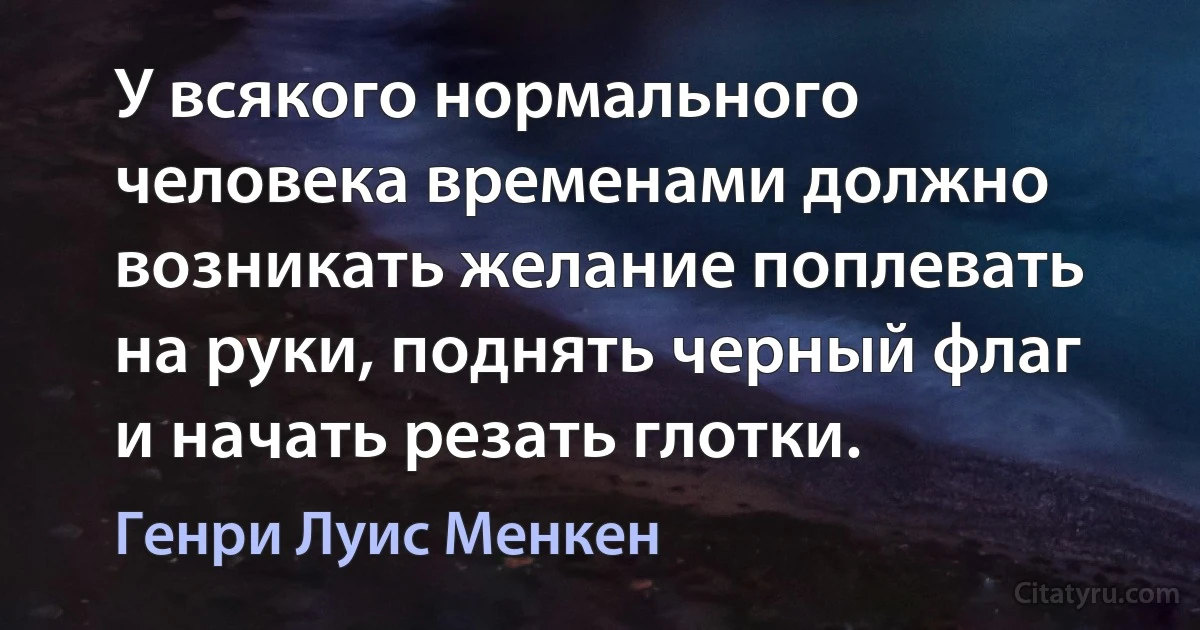 У всякого нормального человека временами должно возникать желание поплевать на руки, поднять черный флаг и начать резать глотки. (Генри Луис Менкен)