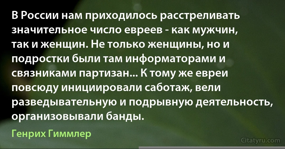 В России нам приходилось расстреливать значительное число евреев - как мужчин, так и женщин. Не только женщины, но и подростки были там информаторами и связниками партизан... К тому же евреи повсюду инициировали саботаж, вели разведывательную и подрывную деятельность, организовывали банды. (Генрих Гиммлер)