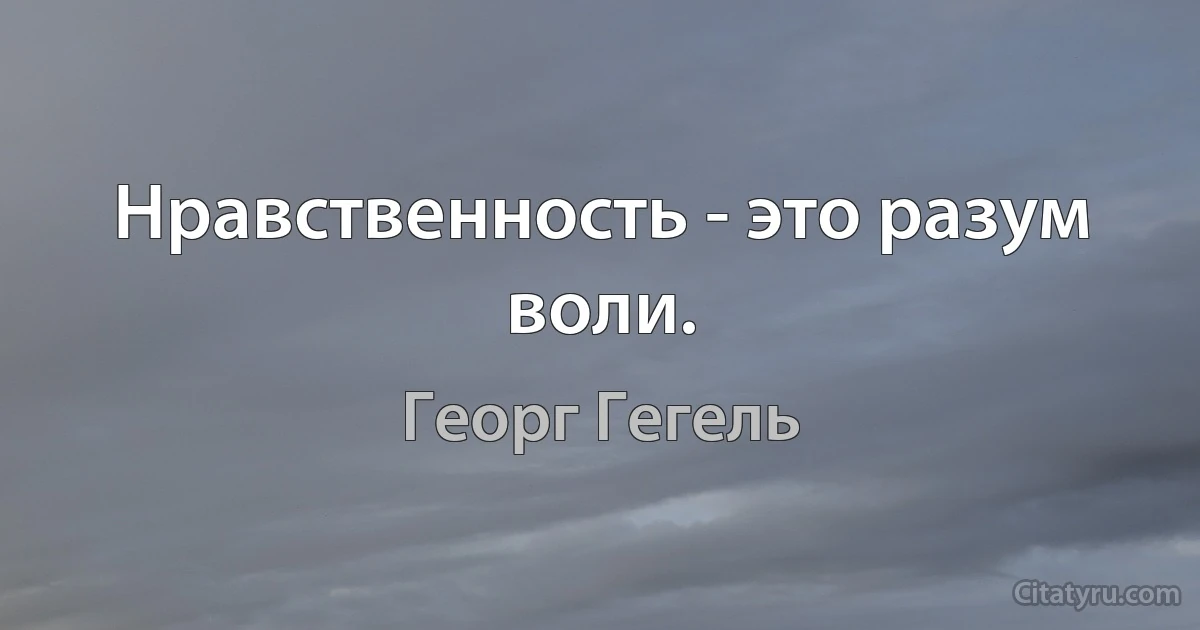 Нравственность - это разум воли. (Георг Гегель)