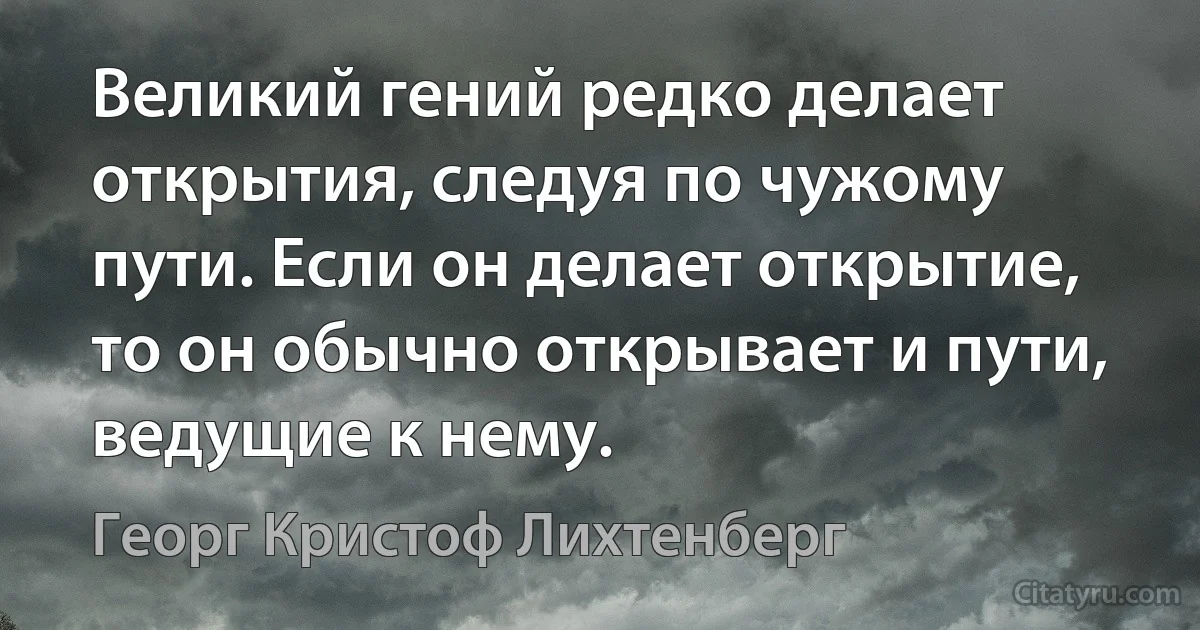 Великий гений редко делает открытия, следуя по чужому пути. Если он делает открытие, то он обычно открывает и пути, ведущие к нему. (Георг Кристоф Лихтенберг)