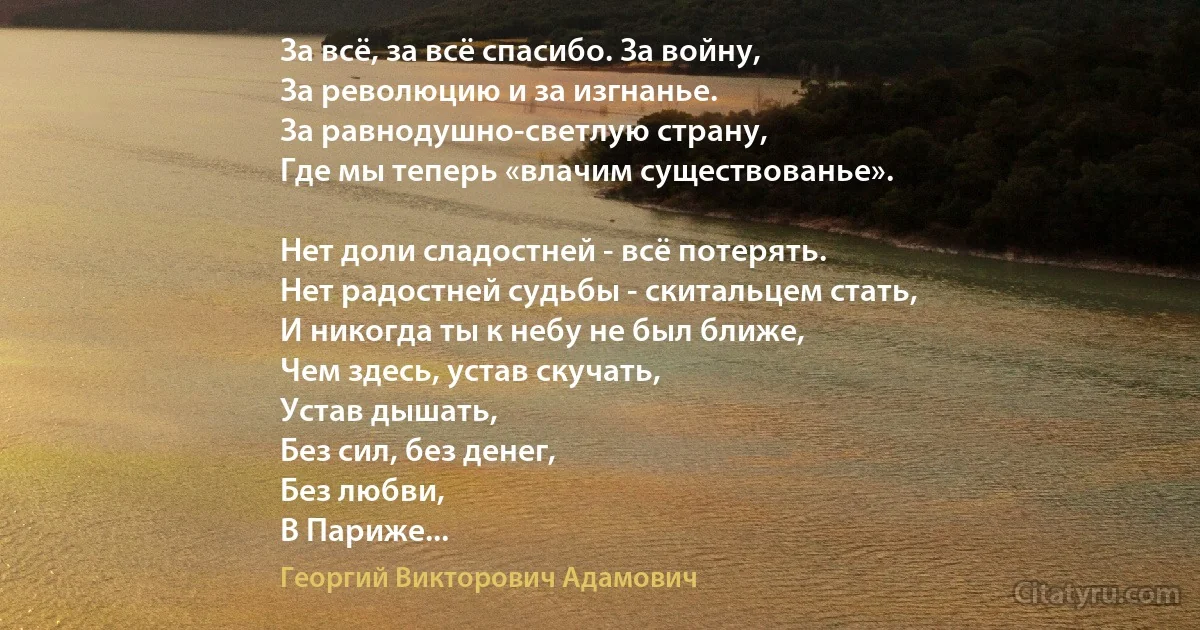 За всё, за всё спасибо. За войну,
За революцию и за изгнанье.
За равнодушно-светлую страну,
Где мы теперь «влачим существованье».

Нет доли сладостней - всё потерять.
Нет радостней судьбы - скитальцем стать,
И никогда ты к небу не был ближе,
Чем здесь, устав скучать,
Устав дышать,
Без сил, без денег,
Без любви,
В Париже... (Георгий Викторович Адамович)