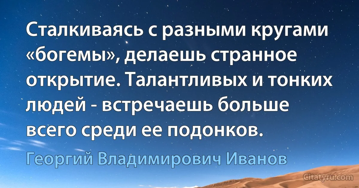 Сталкиваясь с разными кругами «богемы», делаешь странное открытие. Талантливых и тонких людей - встречаешь больше всего среди ее подонков. (Георгий Владимирович Иванов)