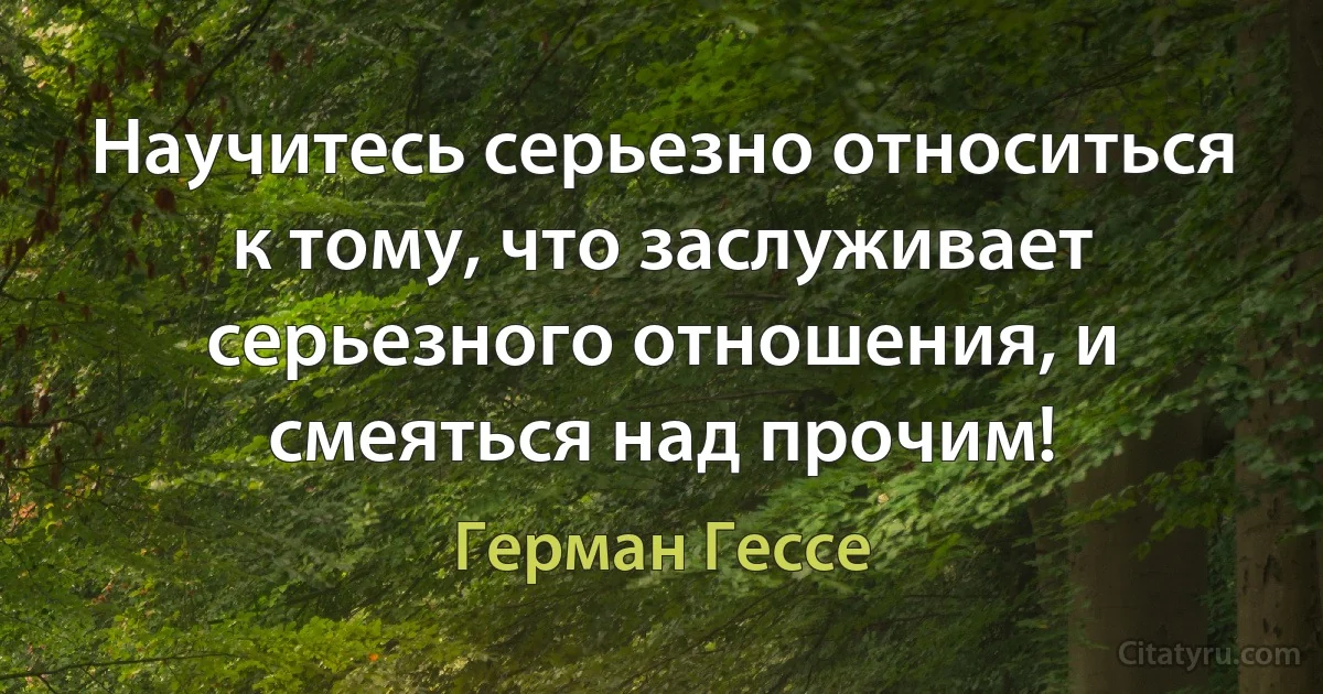 Научитесь серьезно относиться к тому, что заслуживает серьезного отношения, и смеяться над прочим! (Герман Гессе)