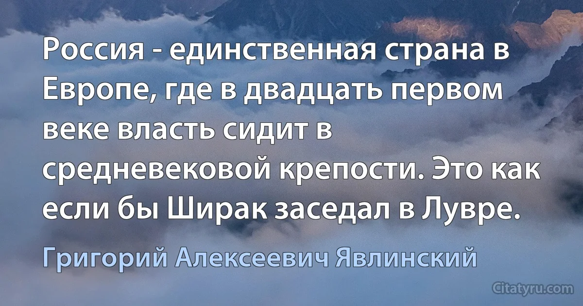 Россия - единственная страна в Европе, где в двадцать первом веке власть сидит в средневековой крепости. Это как если бы Ширак заседал в Лувре. (Григорий Алексеевич Явлинский)