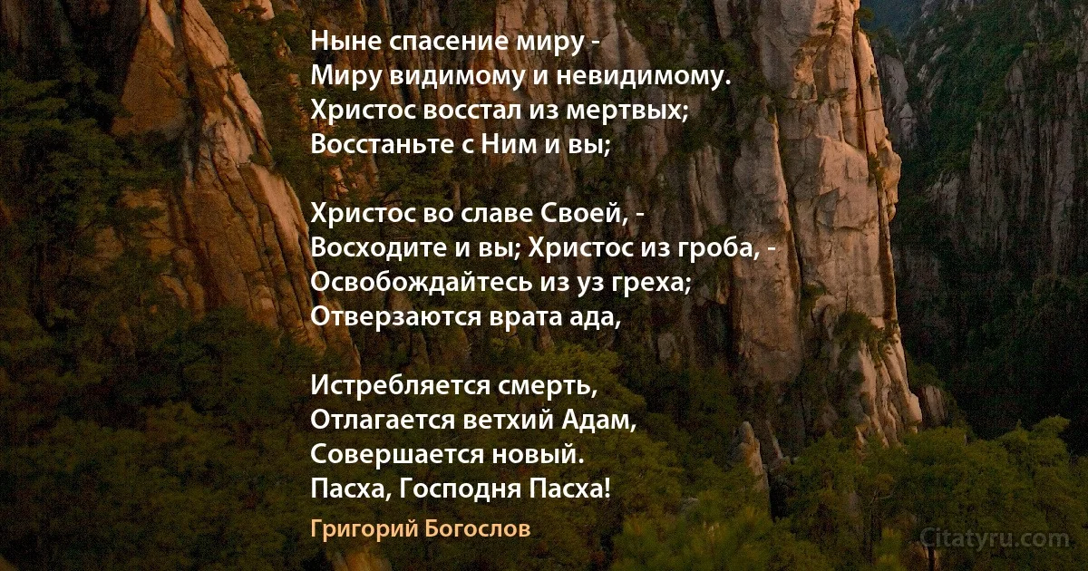 Ныне спасение миру - 
Миру видимому и невидимому. 
Христос восстал из мертвых;
Восстаньте с Ним и вы; 

Христос во славе Своей, - 
Восходите и вы; Христос из гроба, - 
Освобождайтесь из уз греха; 
Отверзаются врата ада, 

Истребляется смерть, 
Отлагается ветхий Адам, 
Совершается новый. 
Пасха, Господня Пасха! (Григорий Богослов)