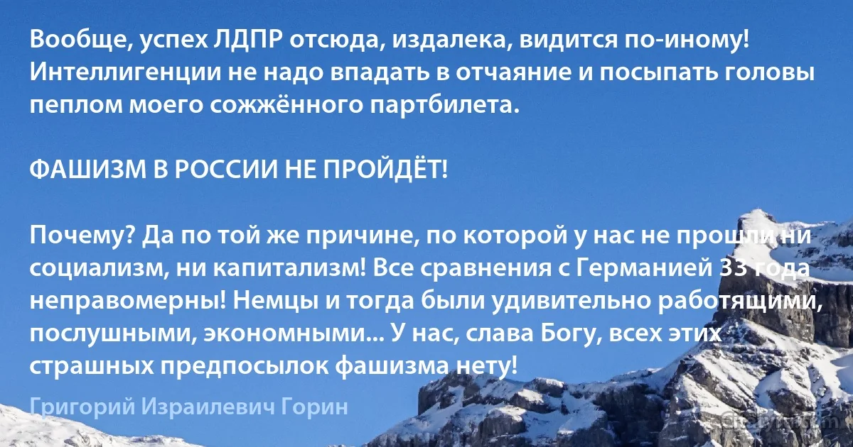 Вообще, успех ЛДПР отсюда, издалека, видится по-иному! Интеллигенции не надо впадать в отчаяние и посыпать головы пеплом моего сожжённого партбилета.

ФАШИЗМ В РОССИИ НЕ ПРОЙДЁТ!

Почему? Да по той же причине, по которой у нас не прошли ни социализм, ни капитализм! Все сравнения с Германией 33 года неправомерны! Немцы и тогда были удивительно работящими, послушными, экономными... У нас, слава Богу, всех этих страшных предпосылок фашизма нету! (Григорий Израилевич Горин)