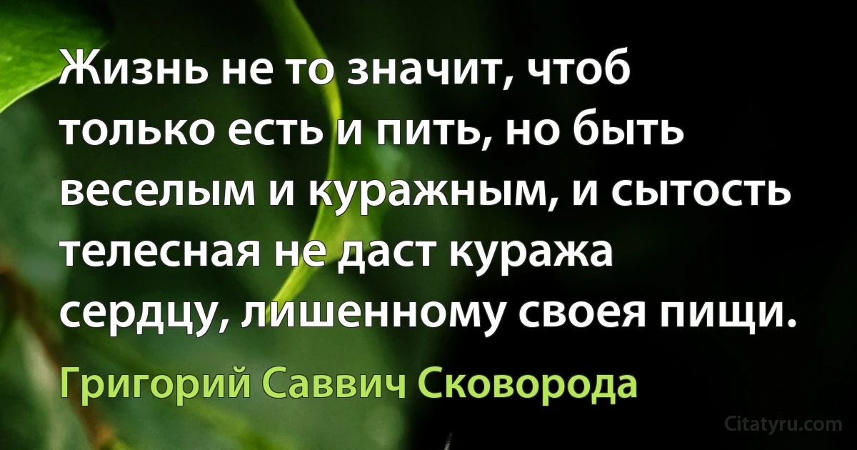 Жизнь не то значит, чтоб только есть и пить, но быть веселым и куражным, и сытость телесная не даст куража сердцу, лишенному своея пищи. (Григорий Саввич Сковорода)