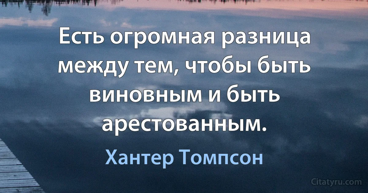 Есть огромная разница между тем, чтобы быть виновным и быть арестованным. (Хантер Томпсон)