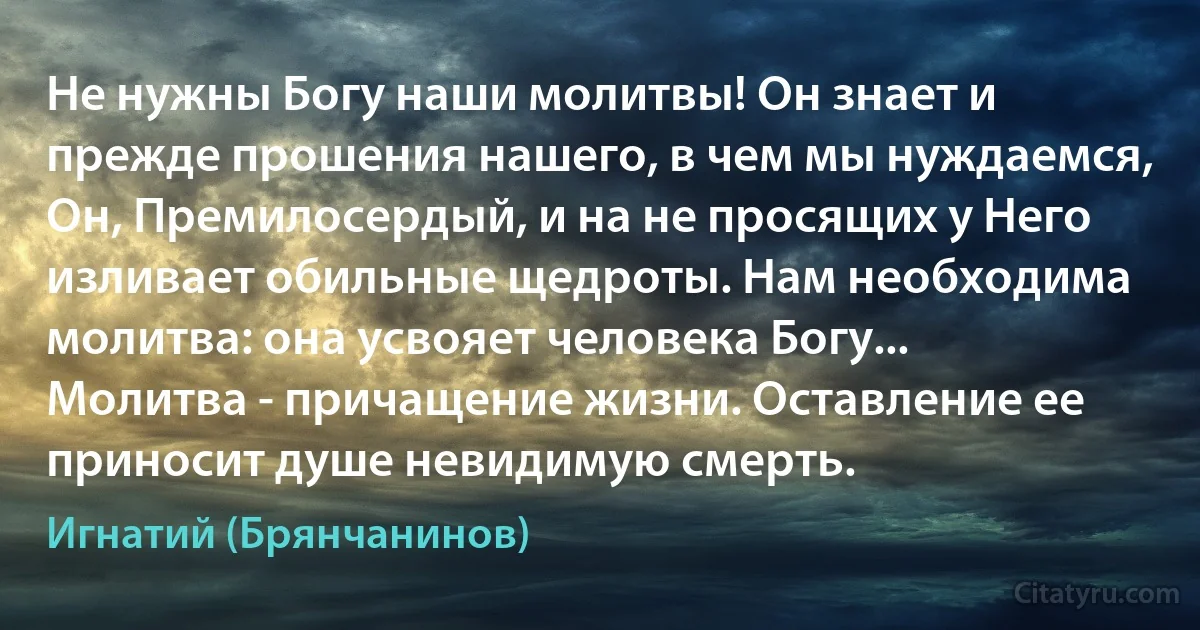 Не нужны Богу наши молитвы! Он знает и прежде прошения нашего, в чем мы нуждаемся, Он, Премилосердый, и на не просящих у Него изливает обильные щедроты. Нам необходима молитва: она усвояет человека Богу... Молитва - причащение жизни. Оставление ее приносит душе невидимую смерть. (Игнатий (Брянчанинов))