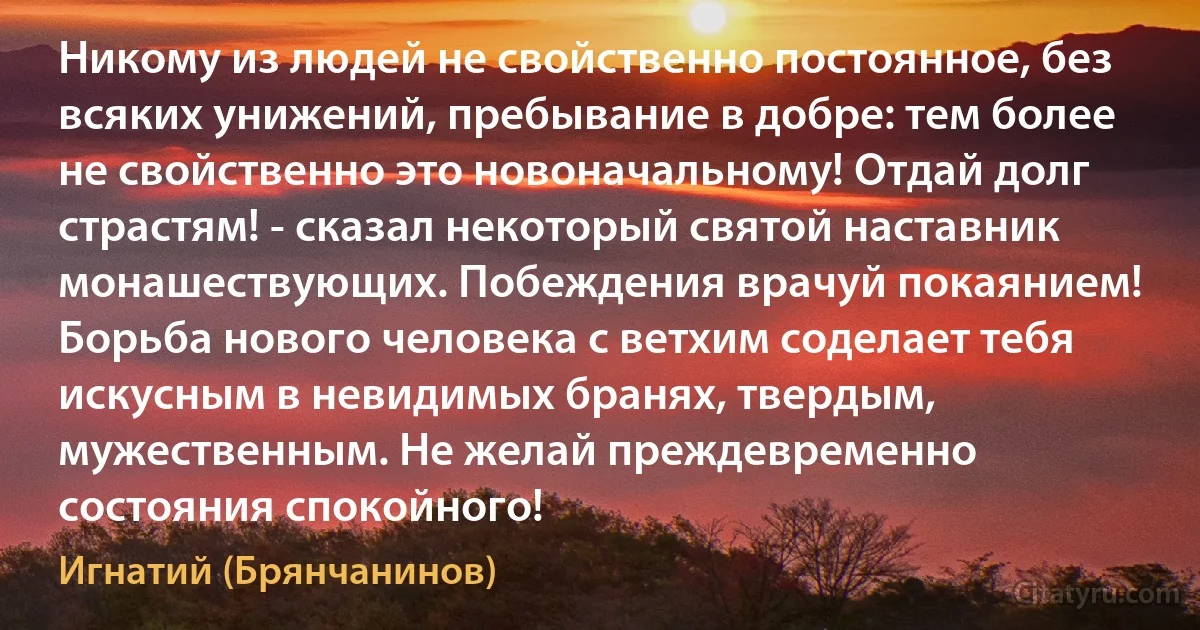 Никому из людей не свойственно постоянное, без всяких унижений, пребывание в добре: тем более не свойственно это новоначальному! Отдай долг страстям! - сказал некоторый святой наставник монашествующих. Побеждения врачуй покаянием! Борьба нового человека с ветхим соделает тебя искусным в невидимых бранях, твердым, мужественным. Не желай преждевременно состояния спокойного! (Игнатий (Брянчанинов))