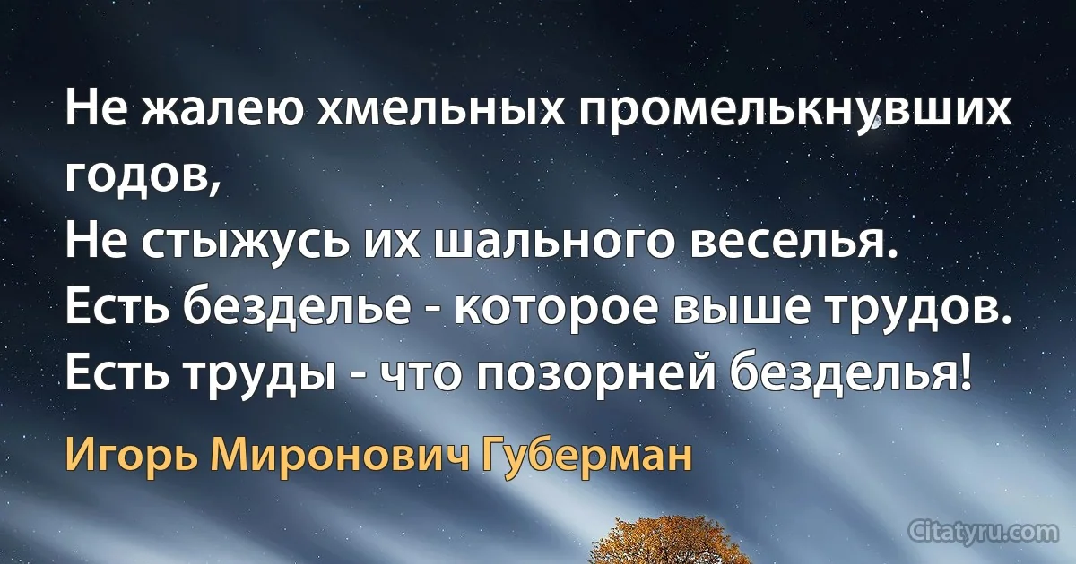 Не жалею хмельных промелькнувших годов,
Не стыжусь их шального веселья.
Есть безделье - которое выше трудов.
Есть труды - что позорней безделья! (Игорь Миронович Губерман)