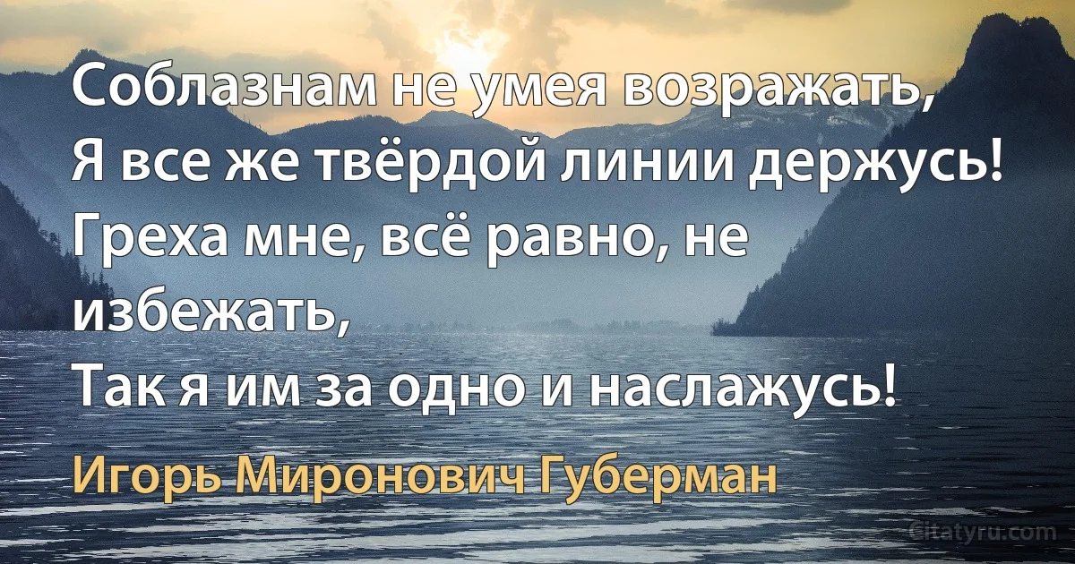 Соблазнам не умея возражать,
Я все же твёрдой линии держусь! 
Греха мне, всё равно, не избежать,
Так я им за одно и наслажусь! (Игорь Миронович Губерман)