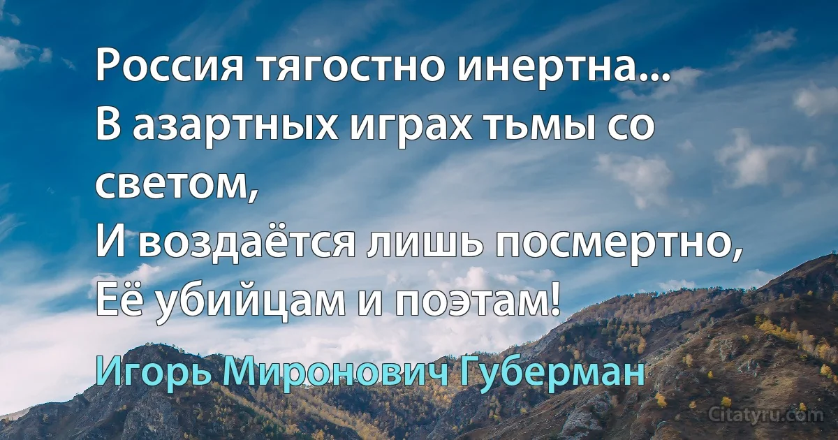 Россия тягостно инертна...
В азартных играх тьмы со светом,
И воздаётся лишь посмертно,
Её убийцам и поэтам! (Игорь Миронович Губерман)