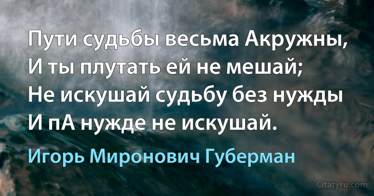 Пути судьбы весьма Акружны,
И ты плутать ей не мешай;
Не искушай судьбу без нужды
И пА нужде не искушай. (Игорь Миронович Губерман)