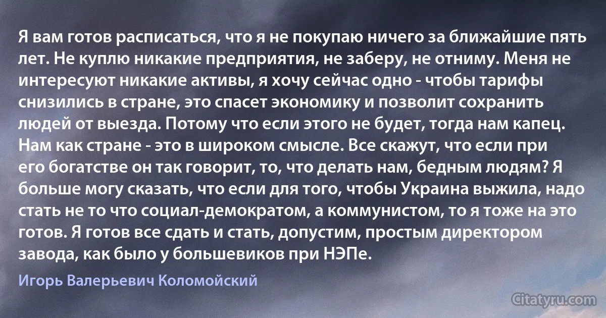 Я вам готов расписаться, что я не покупаю ничего за ближайшие пять лет. Не куплю никакие предприятия, не заберу, не отниму. Меня не интересуют никакие активы, я хочу сейчас одно - чтобы тарифы снизились в стране, это спасет экономику и позволит сохранить людей от выезда. Потому что если этого не будет, тогда нам капец. Нам как стране - это в широком смысле. Все скажут, что если при его богатстве он так говорит, то, что делать нам, бедным людям? Я больше могу сказать, что если для того, чтобы Украина выжила, надо стать не то что социал-демократом, а коммунистом, то я тоже на это готов. Я готов все сдать и стать, допустим, простым директором завода, как было у большевиков при НЭПе. (Игорь Валерьевич Коломойский)