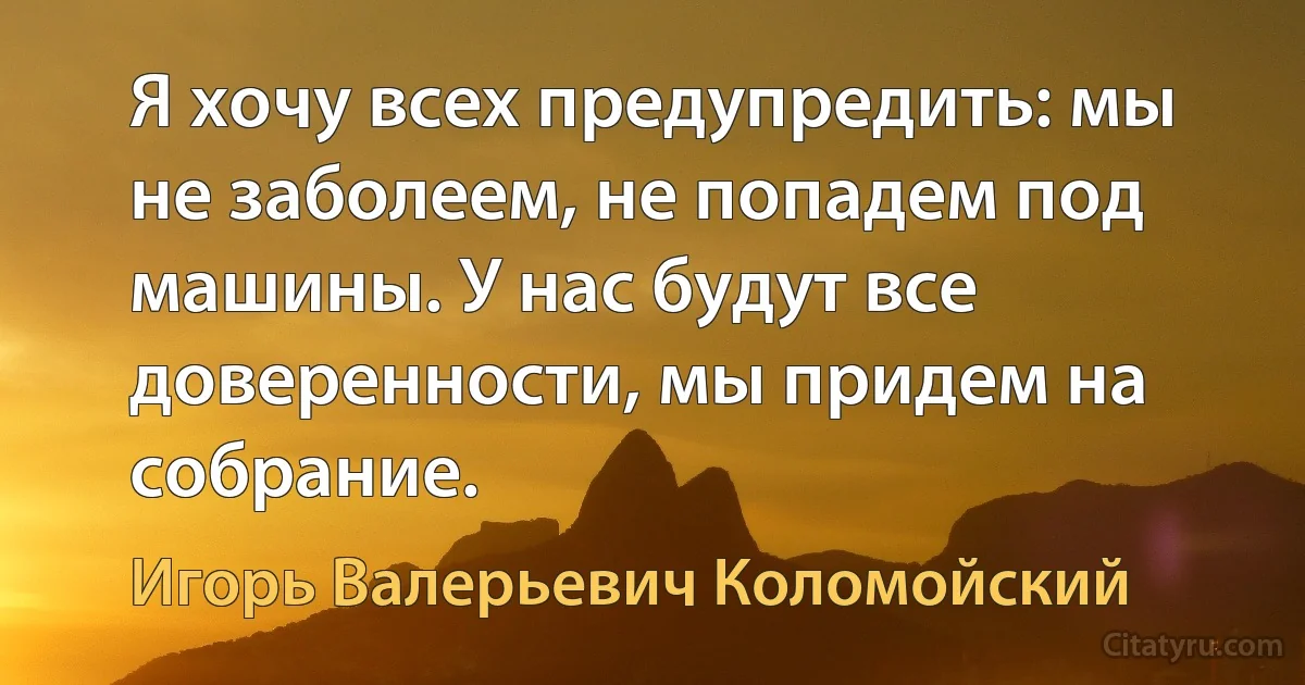 Я хочу всех предупредить: мы не заболеем, не попадем под машины. У нас будут все доверенности, мы придем на собрание. (Игорь Валерьевич Коломойский)