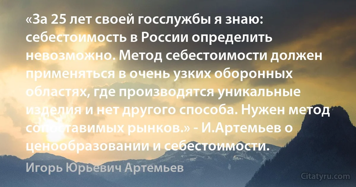 «За 25 лет своей госслужбы я знаю: себестоимость в России определить невозможно. Метод себестоимости должен применяться в очень узких оборонных областях, где производятся уникальные изделия и нет другого способа. Нужен метод сопоставимых рынков.» - И.Артемьев о ценообразовании и себестоимости. (Игорь Юрьевич Артемьев)