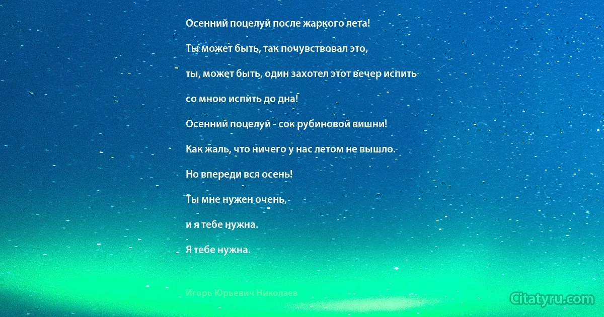 Осенний поцелуй после жаркого лета!

Ты может быть, так почувствовал это,

ты, может быть, один захотел этот вечер испить

со мною испить до дна!

Осенний поцелуй - сок рубиновой вишни!

Как жаль, что ничего у нас летом не вышло.

Но впереди вся осень!

Ты мне нужен очень,

и я тебе нужна.

Я тебе нужна. (Игорь Юрьевич Николаев)