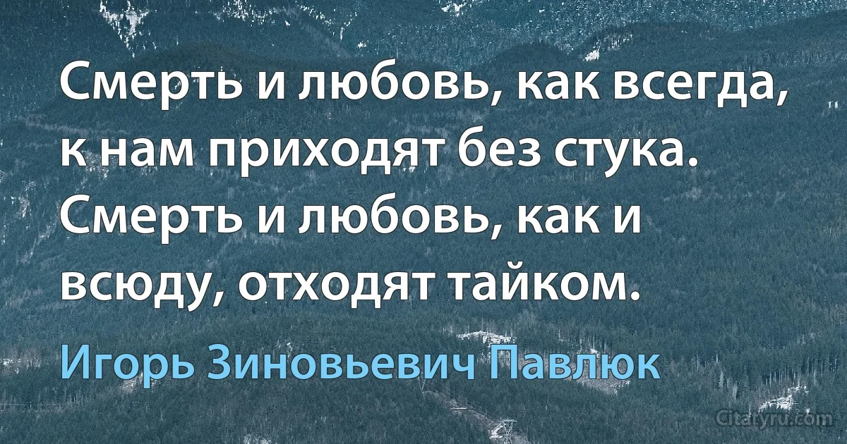 Смерть и любовь, как всегда, к нам приходят без стука. Смерть и любовь, как и всюду, отходят тайком. (Игорь Зиновьевич Павлюк)