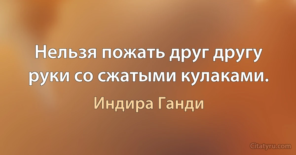 Нельзя пожать друг другу руки со сжатыми кулаками. (Индира Ганди)