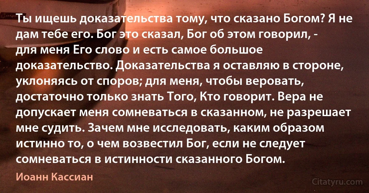 Ты ищешь доказательства тому, что сказано Богом? Я не дам тебе его. Бог это сказал, Бог об этом говорил, - для меня Его слово и есть самое большое доказательство. Доказательства я оставляю в стороне, уклоняясь от споров; для меня, чтобы веровать, достаточно только знать Того, Кто говорит. Вера не допускает меня сомневаться в сказанном, не разрешает мне судить. Зачем мне исследовать, каким образом истинно то, о чем возвестил Бог, если не следует сомневаться в истинности сказанного Богом. (Иоанн Кассиан)