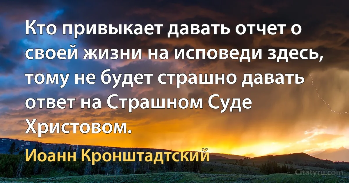 Кто привыкает давать отчет о своей жизни на исповеди здесь, тому не будет страшно давать ответ на Страшном Суде Христовом. (Иоанн Кронштадтский)