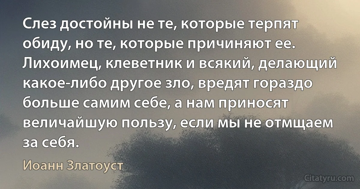 Слез достойны не те, которые терпят обиду, но те, которые причиняют ее. Лихоимец, клеветник и всякий, делающий какое-либо другое зло, вредят гораздо больше самим себе, а нам приносят величайшую пользу, если мы не отмщаем за себя. (Иоанн Златоуст)