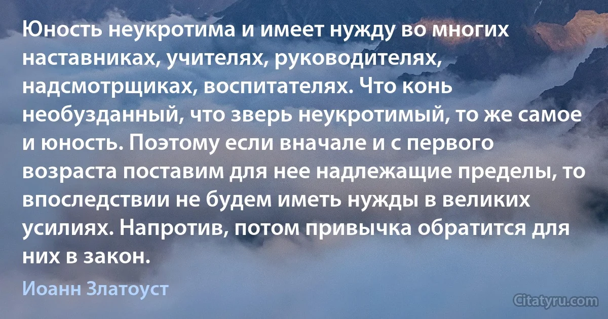 Юность неукротима и имеет нужду во многих наставниках, учителях, руководителях, надсмотрщиках, воспитателях. Что конь необузданный, что зверь неукротимый, то же самое и юность. Поэтому если вначале и с первого возраста поставим для нее надлежащие пределы, то впоследствии не будем иметь нужды в великих усилиях. Напротив, потом привычка обратится для них в закон. (Иоанн Златоуст)