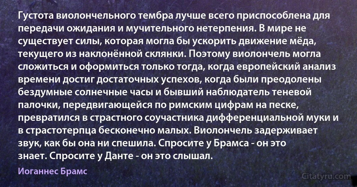 Густота виолончельного тембра лучше всего приспособлена для передачи ожидания и мучительного нетерпения. В мире не существует силы, которая могла бы ускорить движение мёда, текущего из наклонённой склянки. Поэтому виолончель могла сложиться и оформиться только тогда, когда европейский анализ времени достиг достаточных успехов, когда были преодолены бездумные солнечные часы и бывший наблюдатель теневой палочки, передвигающейся по римским цифрам на песке, превратился в страстного соучастника дифференциальной муки и в страстотерпца бесконечно малых. Виолончель задерживает звук, как бы она ни спешила. Спросите у Брамса - он это знает. Спросите у Данте - он это слышал. (Иоганнес Брамс)