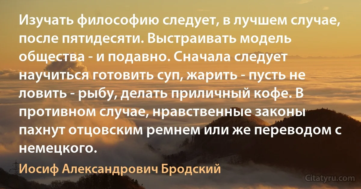 Изучать философию следует, в лучшем случае, после пятидесяти. Выстраивать модель общества - и подавно. Сначала следует научиться готовить суп, жарить - пусть не ловить - рыбу, делать приличный кофе. В противном случае, нравственные законы пахнут отцовским ремнем или же переводом с немецкого. (Иосиф Александрович Бродский)